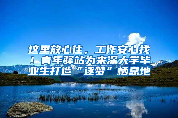 这里放心住，工作安心找！青年驿站为来深大学毕业生打造“逐梦”栖息地