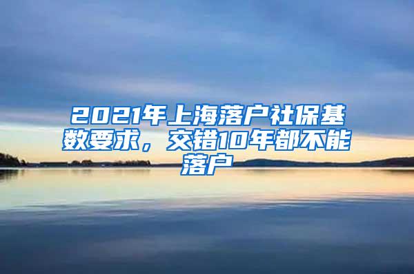 2021年上海落户社保基数要求，交错10年都不能落户