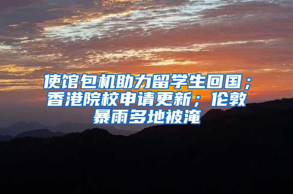 使馆包机助力留学生回国；香港院校申请更新；伦敦暴雨多地被淹