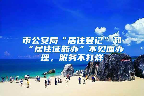 市公安局“居住登记”和“居住证新办”不见面办理，服务不打烊