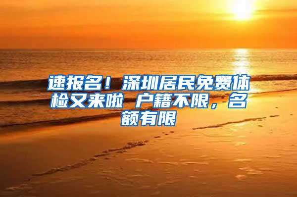 速报名！深圳居民免费体检又来啦 户籍不限，名额有限