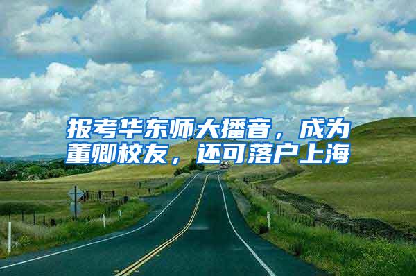 报考华东师大播音，成为董卿校友，还可落户上海