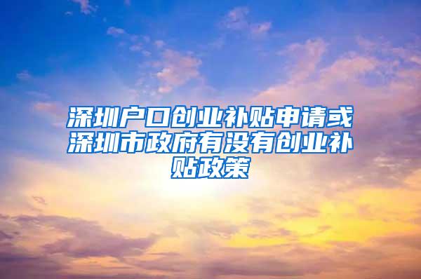 深圳户口创业补贴申请或深圳市政府有没有创业补贴政策