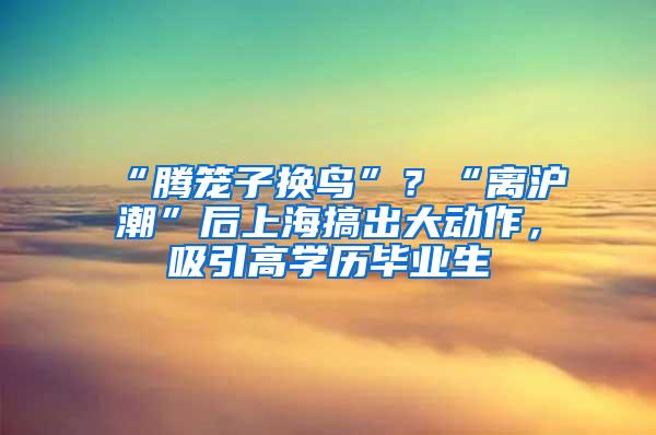 “腾笼子换鸟”？“离沪潮”后上海搞出大动作，吸引高学历毕业生
