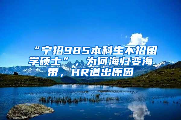 “宁招985本科生不招留学硕士”，为何海归变海带，HR道出原因