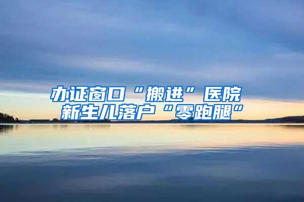 办证窗口“搬进”医院 新生儿落户“零跑腿”