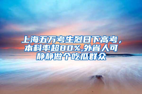 上海五万考生烈日下高考，本科率超80%,外省人可静静做个吃瓜群众