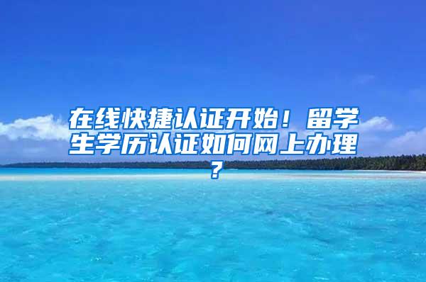 在线快捷认证开始！留学生学历认证如何网上办理？