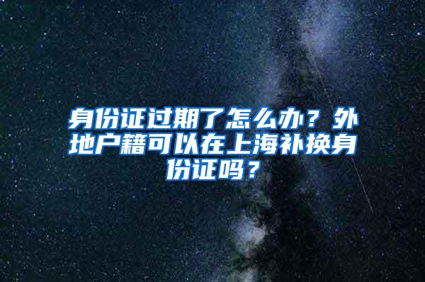 身份证过期了怎么办？外地户籍可以在上海补换身份证吗？