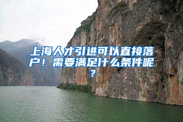 上海人才引进可以直接落户！需要满足什么条件呢？