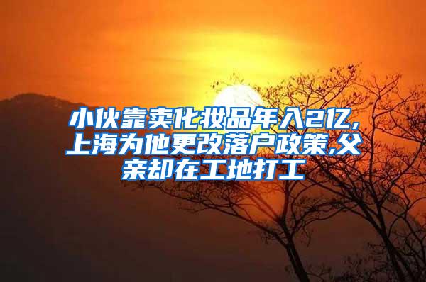 小伙靠卖化妆品年入2亿,上海为他更改落户政策,父亲却在工地打工