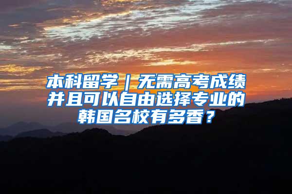 本科留学｜无需高考成绩并且可以自由选择专业的韩国名校有多香？