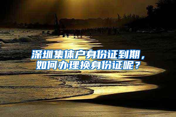 深圳集体户身份证到期，如何办理换身份证呢？