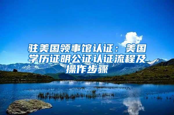 驻美国领事馆认证：美国学历证明公证认证流程及操作步骤