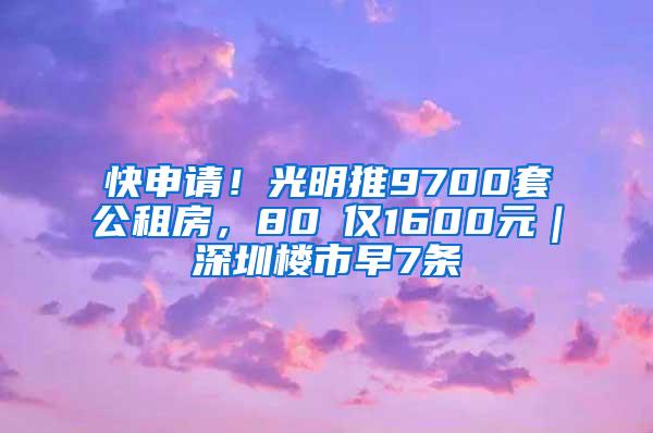 快申请！光明推9700套公租房，80㎡仅1600元｜深圳楼市早7条
