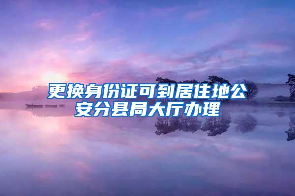 更换身份证可到居住地公安分县局大厅办理