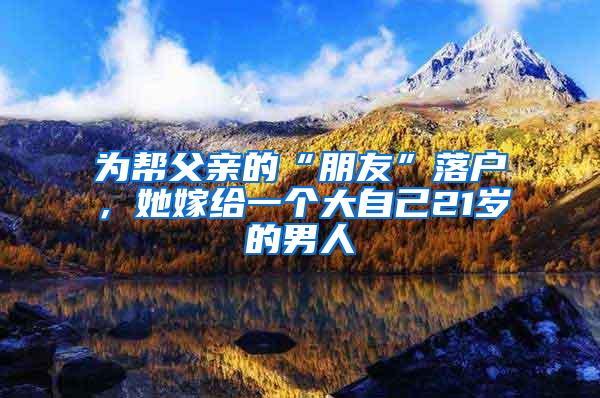为帮父亲的“朋友”落户，她嫁给一个大自己21岁的男人