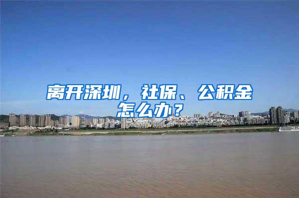 离开深圳，社保、公积金怎么办？