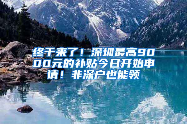 终于来了！深圳最高9000元的补贴今日开始申请！非深户也能领