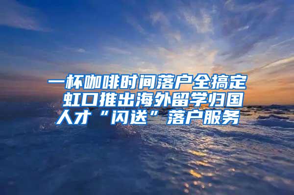 一杯咖啡时间落户全搞定 虹口推出海外留学归国人才“闪送”落户服务