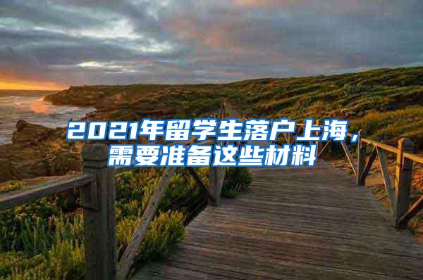 2021年留学生落户上海，需要准备这些材料