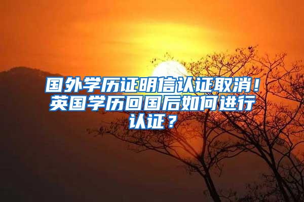 国外学历证明信认证取消！英国学历回国后如何进行认证？
