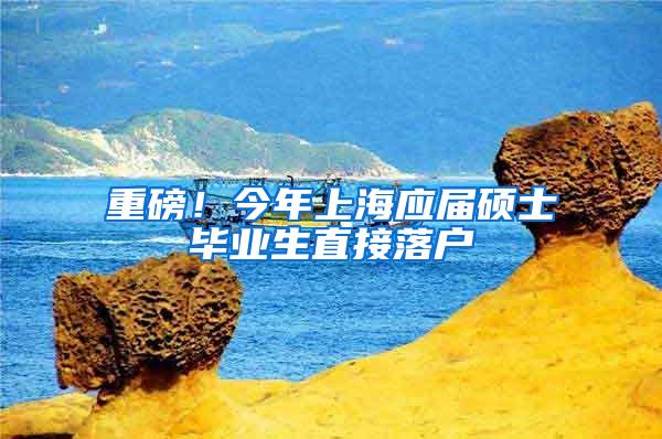 重磅！今年上海应届硕士毕业生直接落户