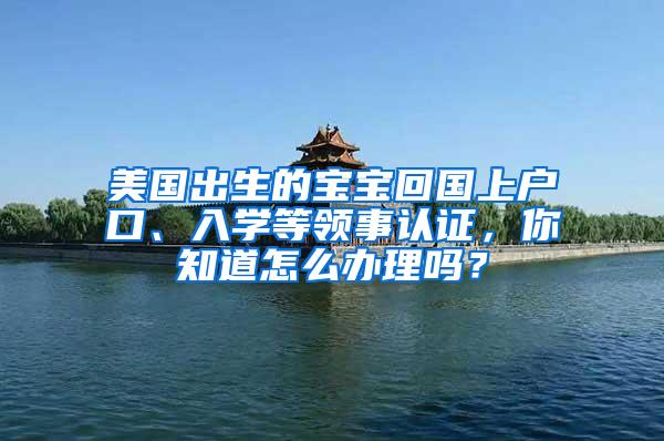 美国出生的宝宝回国上户口、入学等领事认证，你知道怎么办理吗？