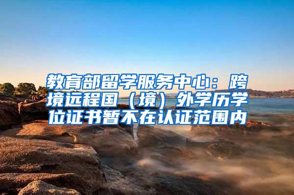 教育部留学服务中心：跨境远程国（境）外学历学位证书暂不在认证范围内