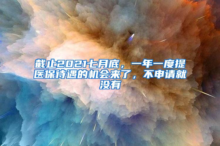 截止2021七月底，一年一度提医保待遇的机会来了，不申请就没有