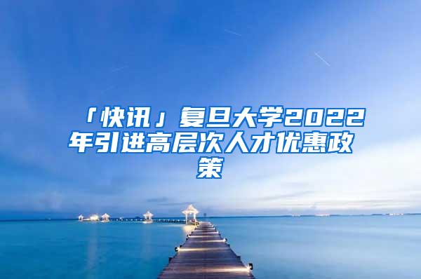「快讯」复旦大学2022年引进高层次人才优惠政策