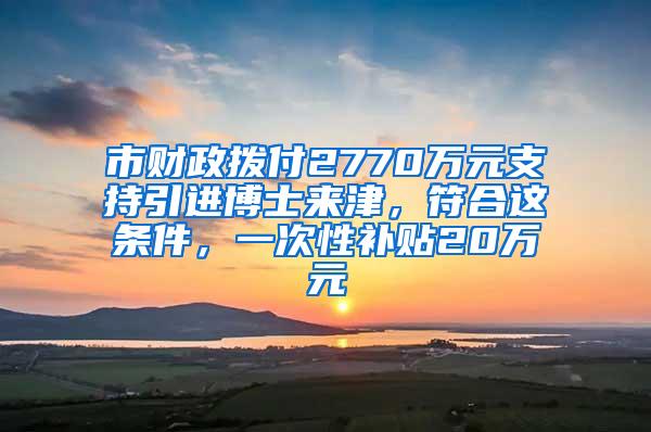 市财政拨付2770万元支持引进博士来津，符合这条件，一次性补贴20万元