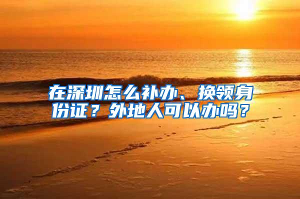 在深圳怎么补办、换领身份证？外地人可以办吗？