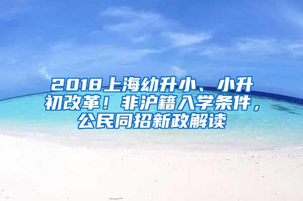 2018上海幼升小、小升初改革！非沪籍入学条件，公民同招新政解读