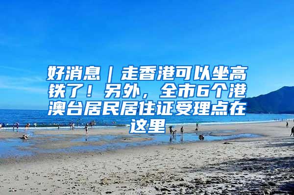 好消息｜走香港可以坐高铁了！另外，全市6个港澳台居民居住证受理点在这里