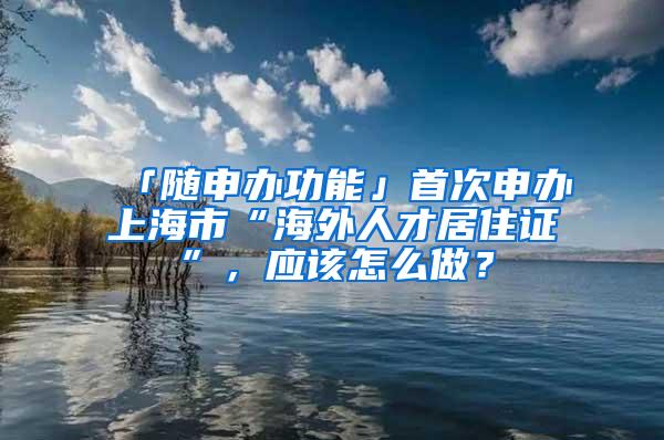 「随申办功能」首次申办上海市“海外人才居住证”，应该怎么做？
