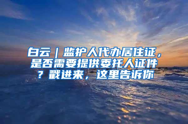 白云｜监护人代办居住证，是否需要提供委托人证件？戳进来，这里告诉你