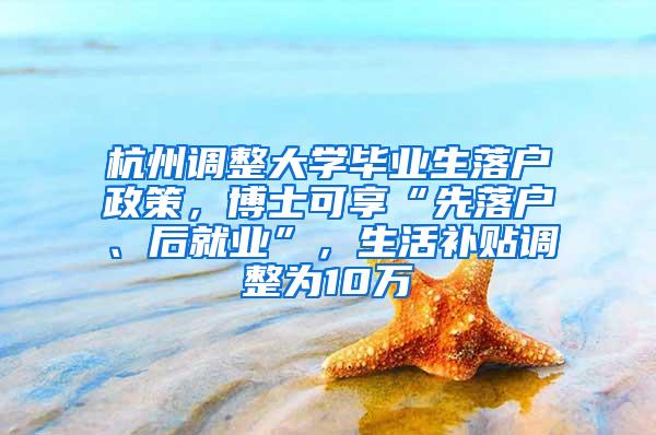 杭州调整大学毕业生落户政策，博士可享“先落户、后就业”，生活补贴调整为10万