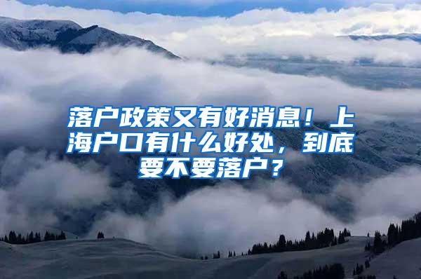 落户政策又有好消息！上海户口有什么好处，到底要不要落户？