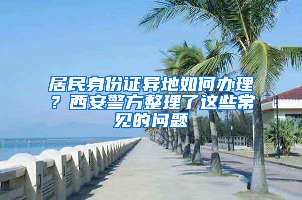 居民身份证异地如何办理？西安警方整理了这些常见的问题