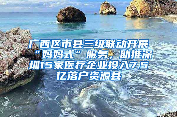 广西区市县三级联动开展“妈妈式”服务，助推深圳15家医疗企业投入7.5亿落户资源县