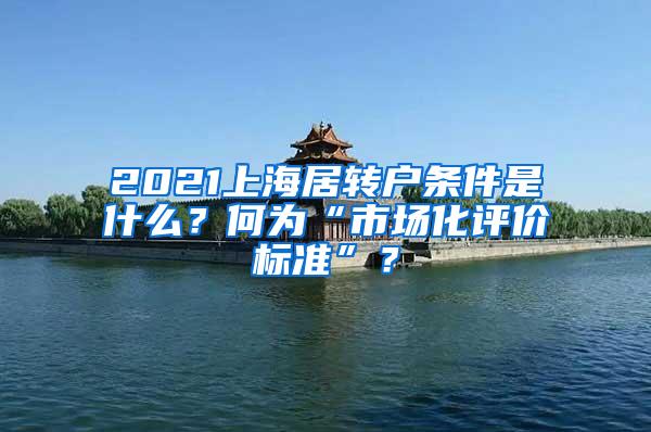 2021上海居转户条件是什么？何为“市场化评价标准”？