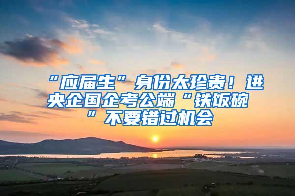 “应届生”身份太珍贵！进央企国企考公端“铁饭碗”不要错过机会