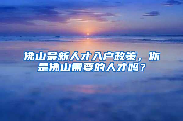 佛山最新人才入户政策，你是佛山需要的人才吗？