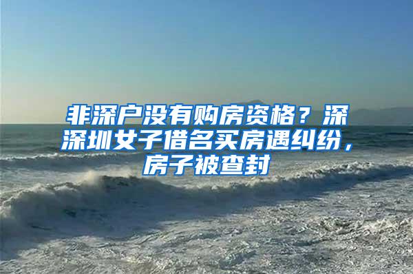 非深户没有购房资格？深深圳女子借名买房遇纠纷，房子被查封
