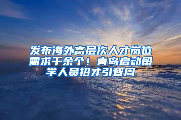 发布海外高层次人才岗位需求千余个！青岛启动留学人员招才引智周