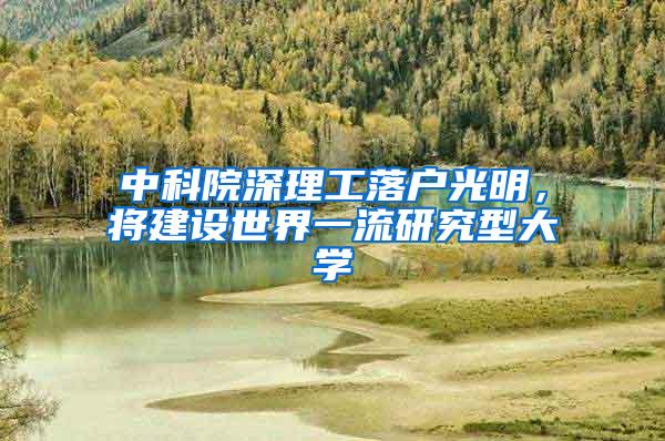 中科院深理工落户光明，将建设世界一流研究型大学