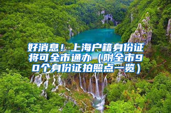好消息！上海户籍身份证将可全市通办（附全市90个身份证拍照点一览）