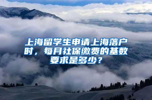 上海留学生申请上海落户时，每月社保缴费的基数要求是多少？