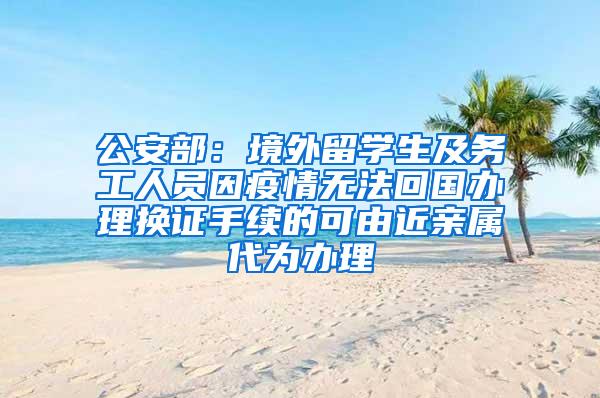 公安部：境外留学生及务工人员因疫情无法回国办理换证手续的可由近亲属代为办理